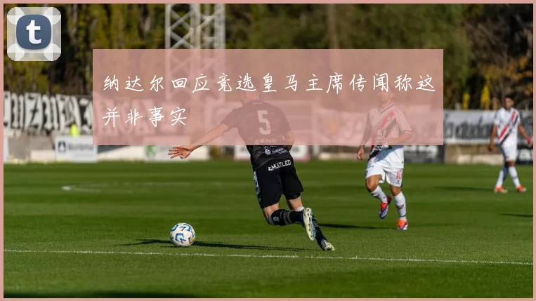 纳达尔回应竞选皇马主席传闻称这并非事实