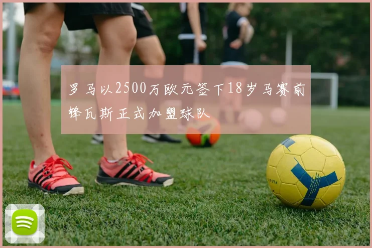罗马以2500万欧元签下18岁马赛前锋瓦斯正式加盟球队