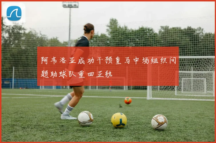 阿韦洛亚成功干预皇马中场组织问题助球队重回正轨