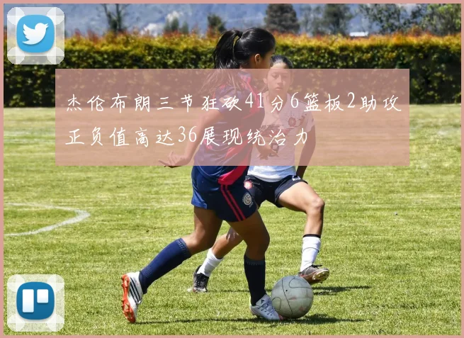 杰伦布朗三节狂砍41分6篮板2助攻正负值高达36展现统治力