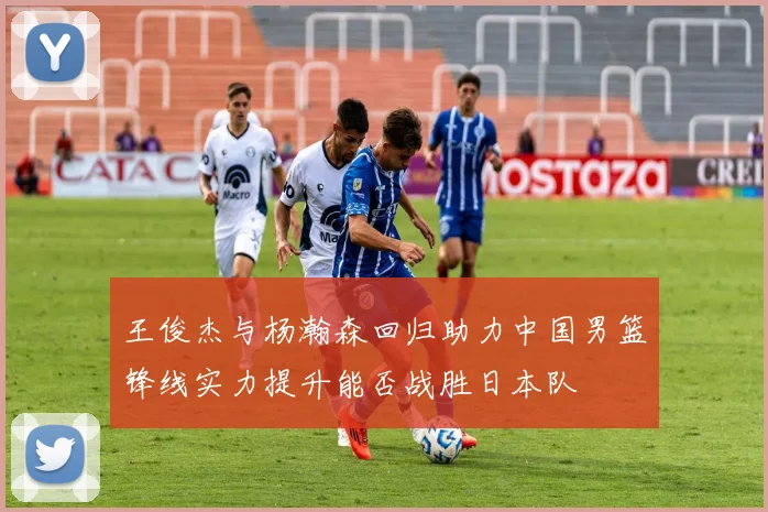 王俊杰与杨瀚森回归助力中国男篮锋线实力提升能否战胜日本队