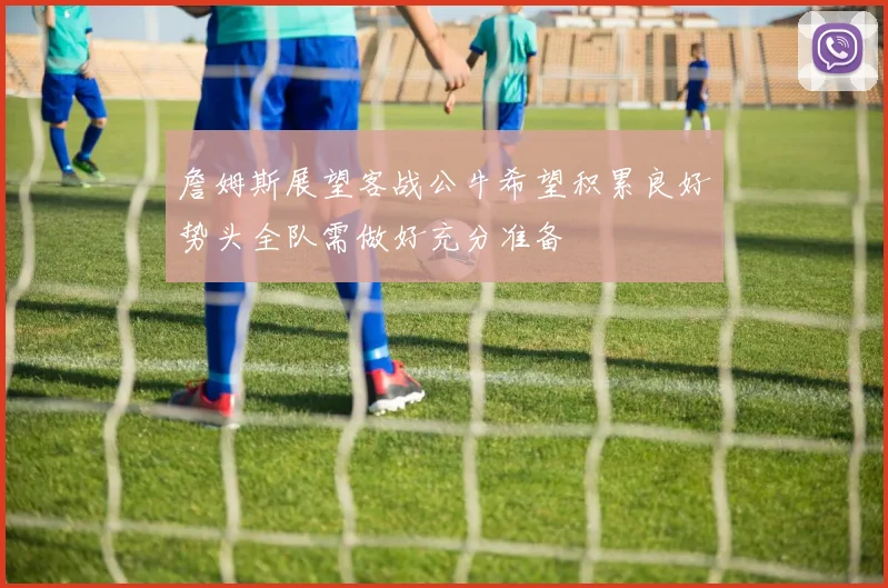 詹姆斯展望客战公牛希望积累良好势头全队需做好充分准备