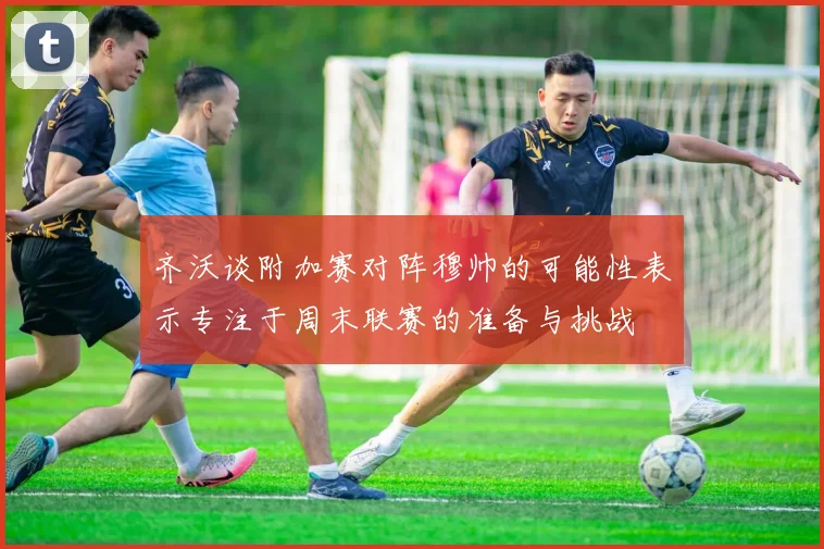齐沃谈附加赛对阵穆帅的可能性表示专注于周末联赛的准备与挑战