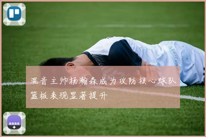 混音主帅杨瀚森成为攻防核心球队篮板表现显著提升