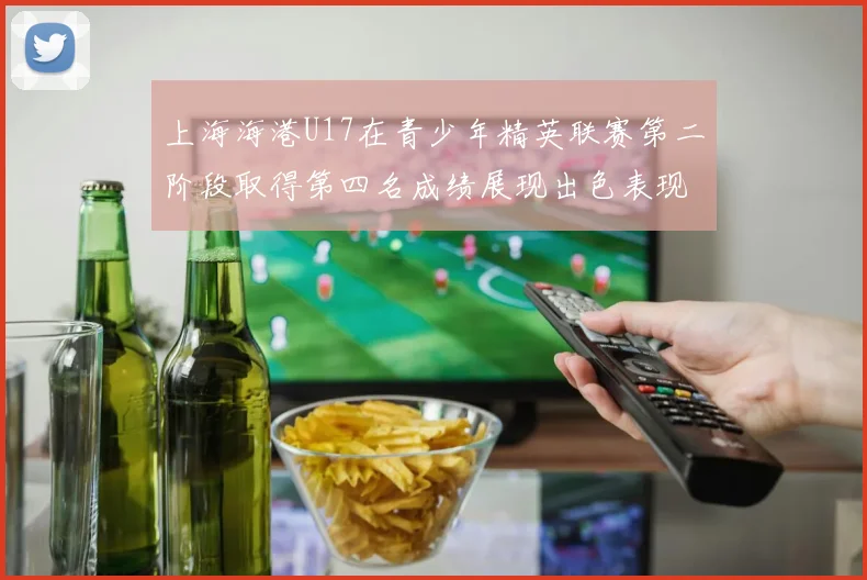 上海海港U17在青少年精英联赛第二阶段取得第四名成绩展现出色表现