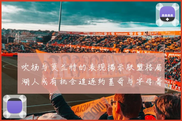 吹杨与莫兰特的表现揭示联盟格局湖人或有机会追逐约基奇与字母哥