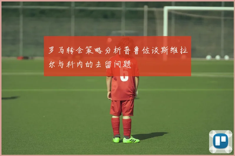 罗马转会策略分析普鲁佐谈斯维拉尔与科内的去留问题