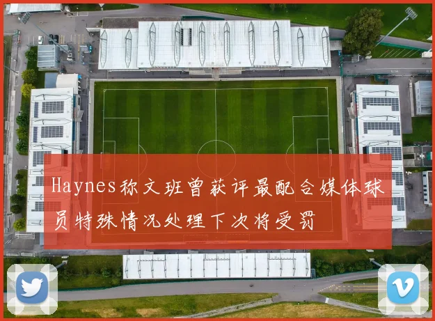 Haynes称文班曾获评最配合媒体球员特殊情况处理下次将受罚