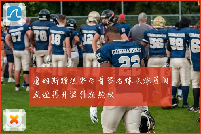 詹姆斯赠送字母哥签名球衣球员间友谊再升温引发热议