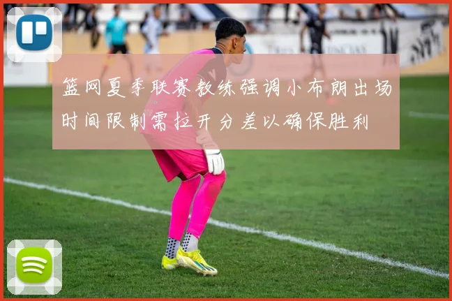 篮网夏季联赛教练强调小布朗出场时间限制需拉开分差以确保胜利