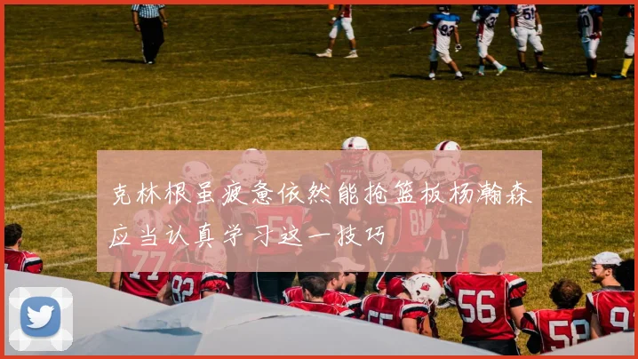 克林根虽疲惫依然能抢篮板杨瀚森应当认真学习这一技巧