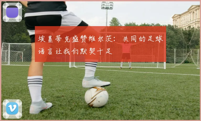 埃基蒂克盛赞维尔茨：共同的足球语言让我们默契十足