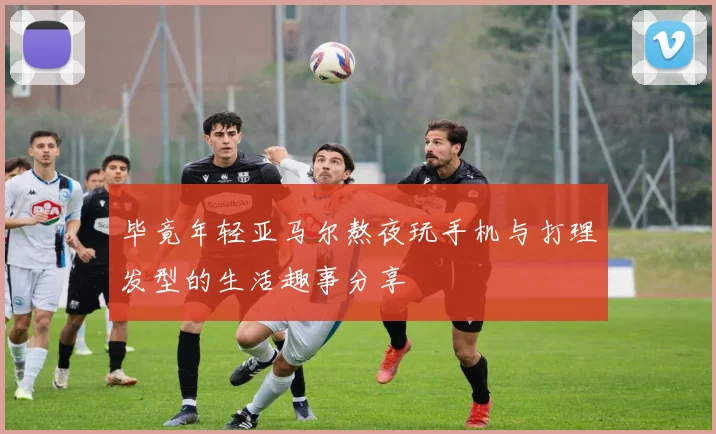 毕竟年轻亚马尔熬夜玩手机与打理发型的生活趣事分享