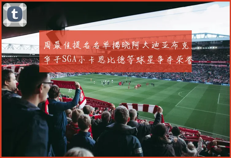 周最佳提名名单揭晓阿夫迪亚布克华子SGA小卡恩比德等球星争夺荣誉